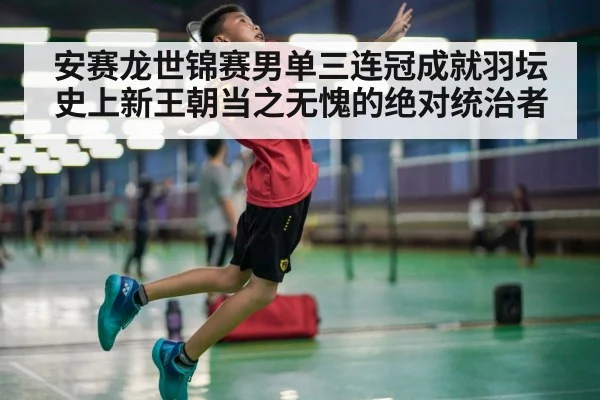 安赛龙世锦赛男单三连冠成就羽坛史上新王朝当之无愧的绝对统治者
