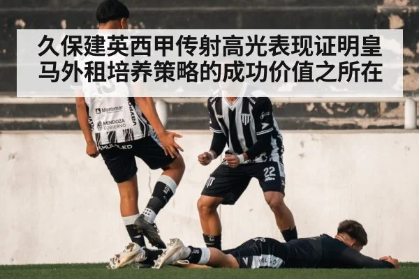 久保建英西甲传射高光表现证明皇马外租培养策略的成功价值之所在