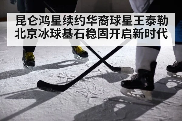 昆仑鸿星续约华裔球星王泰勒 北京冰球基石稳固开启新时代